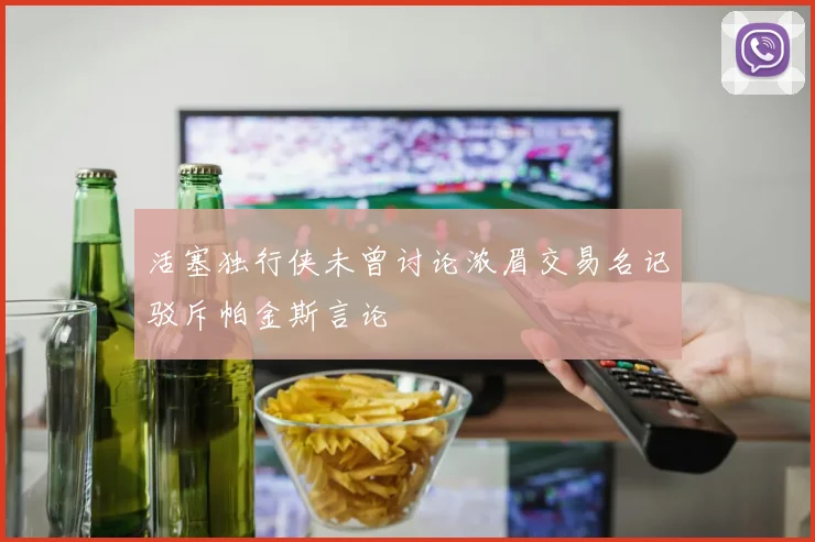活塞独行侠未曾讨论浓眉交易名记驳斥帕金斯言论