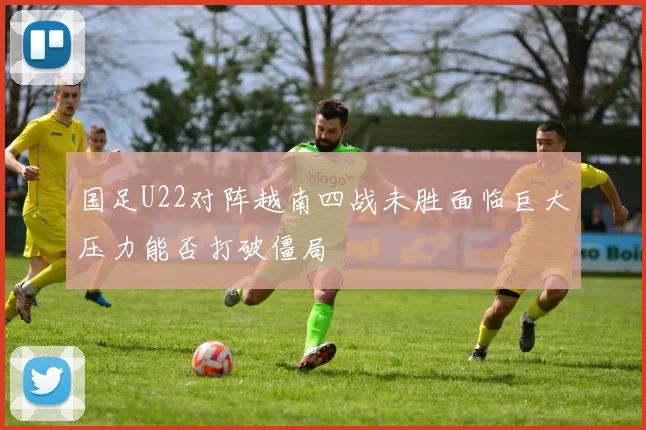 国足U22对阵越南四战未胜面临巨大压力能否打破僵局