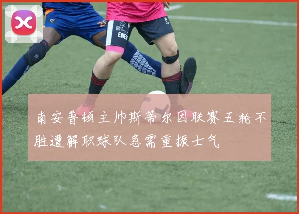 南安普顿主帅斯蒂尔因联赛五轮不胜遭解职球队急需重振士气