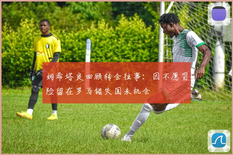 姆希塔良回顾转会往事：因不愿冒险留在罗马错失国米机会
