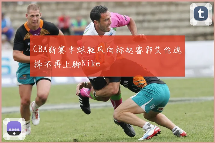 CBA新赛季球鞋风向标赵睿郭艾伦选择不再上脚Nike