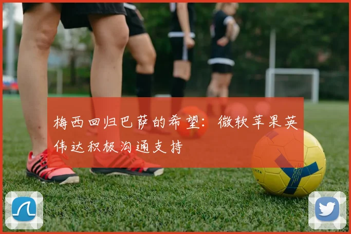 梅西回归巴萨的希望：微软苹果英伟达积极沟通支持