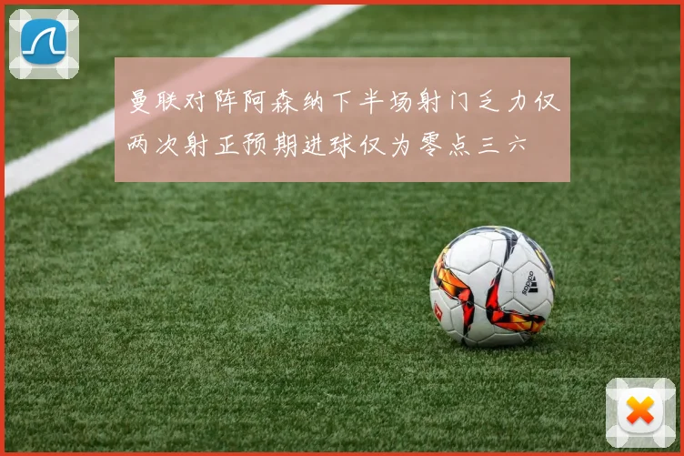 曼联对阵阿森纳下半场射门乏力仅两次射正预期进球仅为零点三六