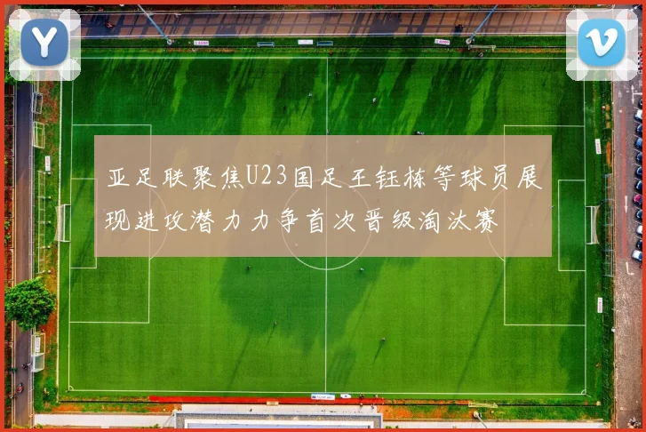亚足联聚焦U23国足王钰栋等球员展现进攻潜力力争首次晋级淘汰赛