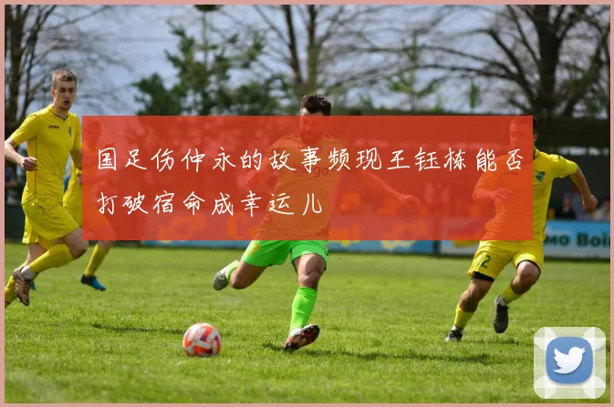 国足伤仲永的故事频现王钰栋能否打破宿命成幸运儿