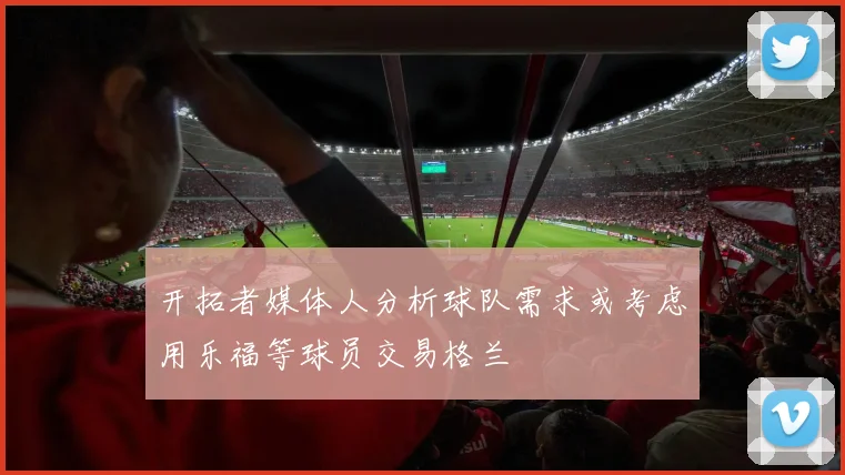 开拓者媒体人分析球队需求或考虑用乐福等球员交易格兰