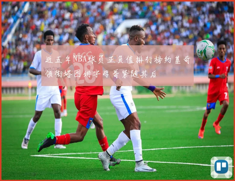 近五年NBA球员正负值排行榜约基奇领衔塔图姆字母哥紧随其后