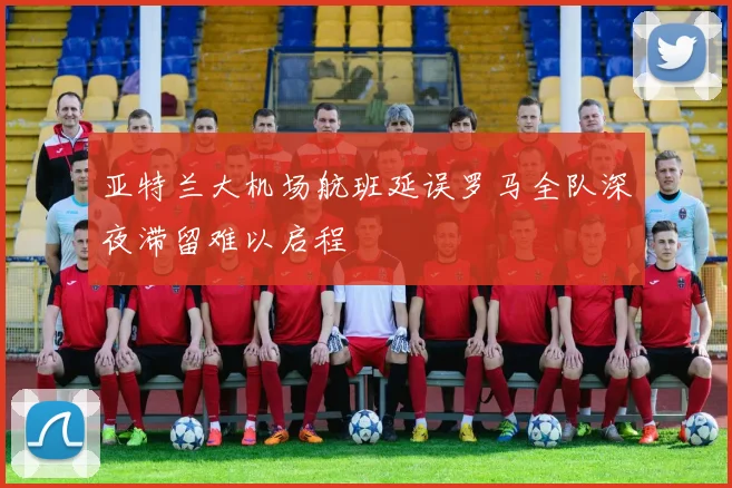 亚特兰大机场航班延误罗马全队深夜滞留难以启程