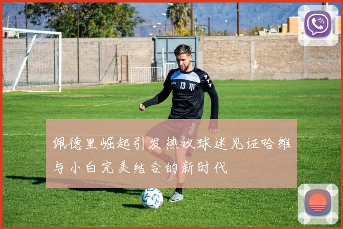 佩德里崛起引发热议球迷见证哈维与小白完美结合的新时代