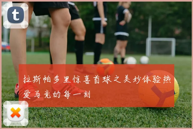 拉斯帕多里惊喜首球之美妙体验热爱马竞的每一刻