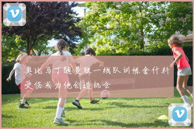 奥比马丁随曼联一线队训练舍什科受伤或为他创造机会