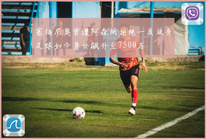 塞梅尼奥曾遭阿森纳拒绝一度放弃足球如今身价飙升至7500万