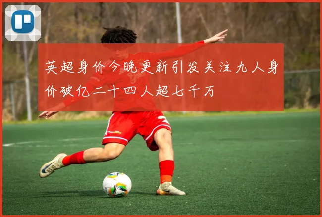 英超身价今晚更新引发关注九人身价破亿二十四人超七千万