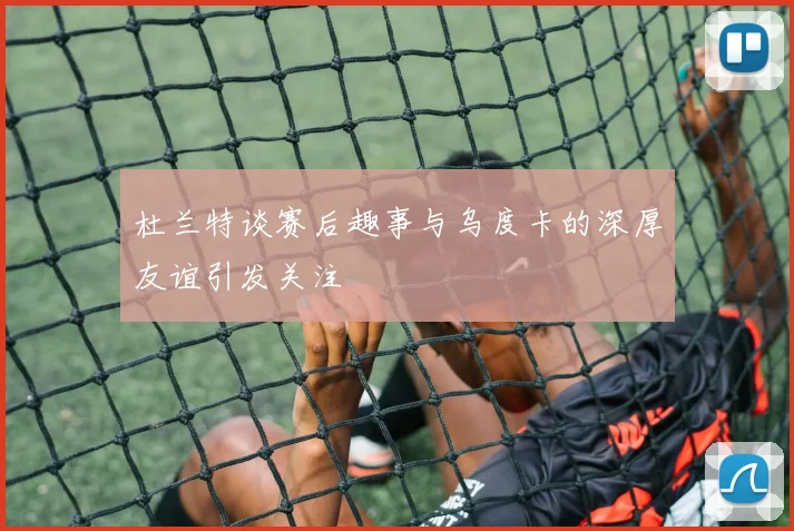 杜兰特谈赛后趣事与乌度卡的深厚友谊引发关注