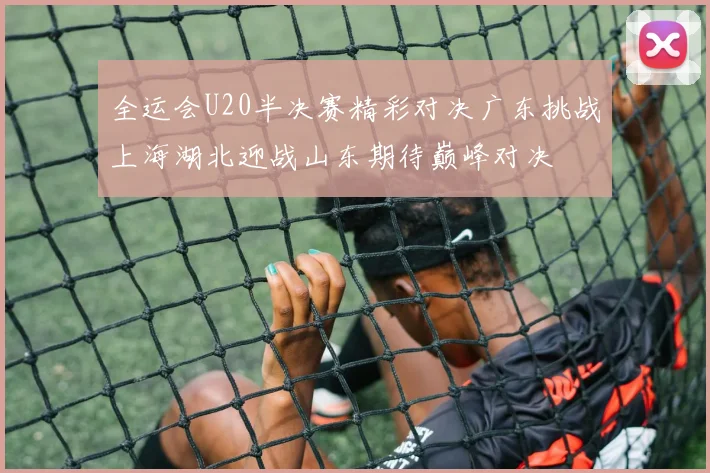 全运会U20半决赛精彩对决广东挑战上海湖北迎战山东期待巅峰对决
