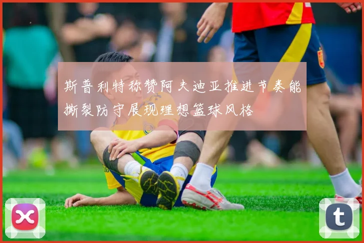 斯普利特称赞阿夫迪亚推进节奏能撕裂防守展现理想篮球风格
