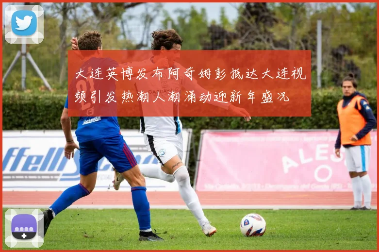 大连英博发布阿奇姆彭抵达大连视频引发热潮人潮涌动迎新年盛况