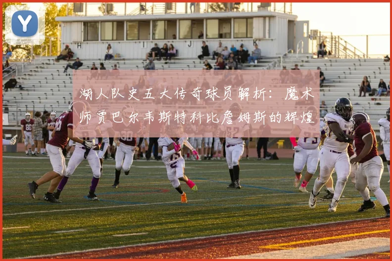 湖人队史五大传奇球员解析：魔术师贾巴尔韦斯特科比詹姆斯的辉煌岁月