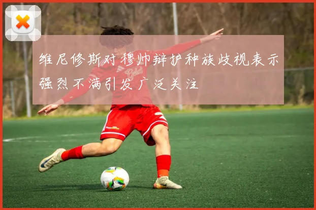 维尼修斯对穆帅辩护种族歧视表示强烈不满引发广泛关注