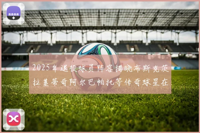 2025年退役球员阵容揭晓布斯克茨拉基蒂奇阿尔巴帕托等传奇球星在列