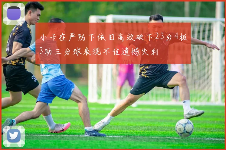 小卡在严防下依旧高效砍下23分4板3助三分球表现不佳遗憾失利