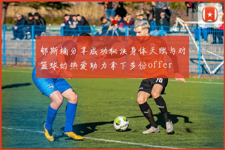 郇斯楠分享成功秘诀身体天赋与对篮球的热爱助力拿下多份offer